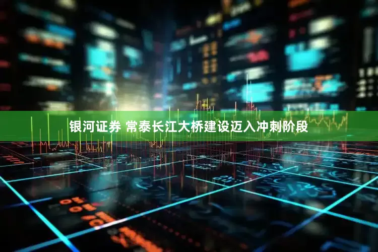 银河证券 常泰长江大桥建设迈入冲刺阶段