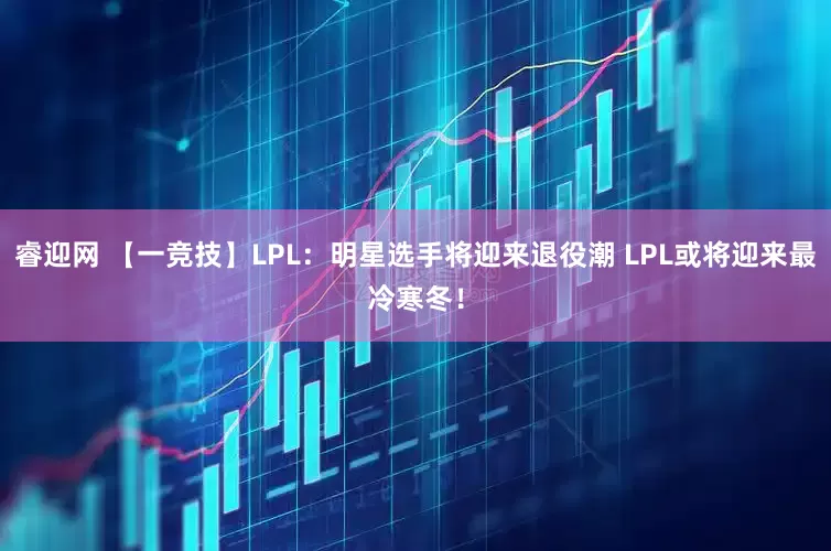 睿迎网 【一竞技】LPL：明星选手将迎来退役潮 LPL或将迎来最冷寒冬！