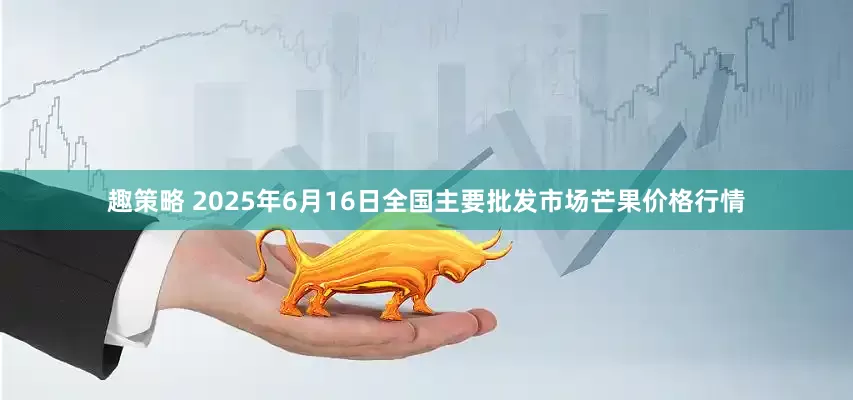 趣策略 2025年6月16日全国主要批发市场芒果价格行情