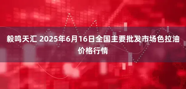 毅鸣天汇 2025年6月16日全国主要批发市场色拉油价格行情