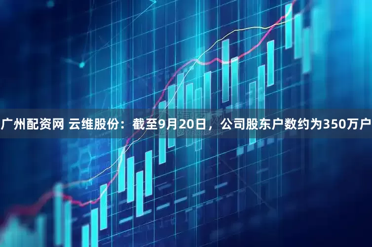 广州配资网 云维股份：截至9月20日，公司股东户数约为350万户