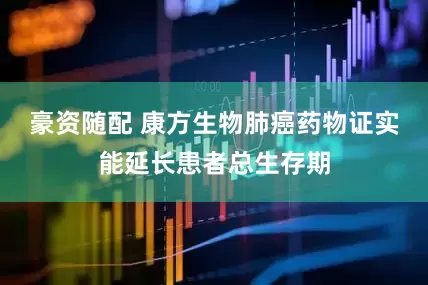 豪资随配 康方生物肺癌药物证实能延长患者总生存期