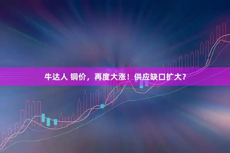 牛达人 铜价，再度大涨！供应缺口扩大？