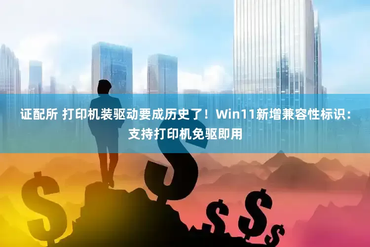 证配所 打印机装驱动要成历史了！Win11新增兼容性标识：支持打印机免驱即用